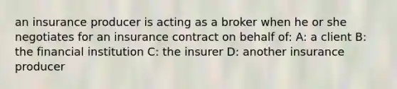 an insurance producer is acting as a broker when he or she negotiates for an insurance contract on behalf of: A: a client B: the financial institution C: the insurer D: another insurance producer