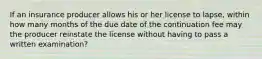 If an insurance producer allows his or her license to lapse, within how many months of the due date of the continuation fee may the producer reinstate the license without having to pass a written examination?