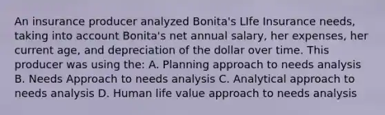 An insurance producer analyzed Bonita's LIfe Insurance needs, taking into account Bonita's net annual salary, her expenses, her current age, and depreciation of the dollar over time. This producer was using the: A. Planning approach to needs analysis B. Needs Approach to needs analysis C. Analytical approach to needs analysis D. Human life value approach to needs analysis