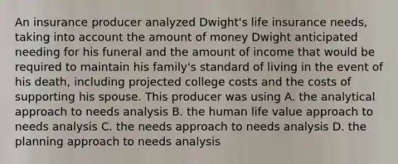 An insurance producer analyzed Dwight's life insurance needs, taking into account the amount of money Dwight anticipated needing for his funeral and the amount of income that would be required to maintain his family's standard of living in the event of his death, including projected college costs and the costs of supporting his spouse. This producer was using A. the analytical approach to needs analysis B. the human life value approach to needs analysis C. the needs approach to needs analysis D. the planning approach to needs analysis