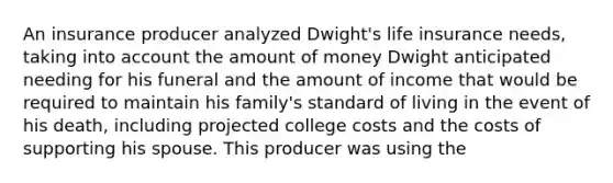 An insurance producer analyzed Dwight's life insurance needs, taking into account the amount of money Dwight anticipated needing for his funeral and the amount of income that would be required to maintain his family's standard of living in the event of his death, including projected college costs and the costs of supporting his spouse. This producer was using the