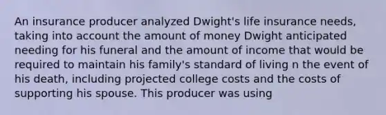 An insurance producer analyzed Dwight's life insurance needs, taking into account the amount of money Dwight anticipated needing for his funeral and the amount of income that would be required to maintain his family's standard of living n the event of his death, including projected college costs and the costs of supporting his spouse. This producer was using