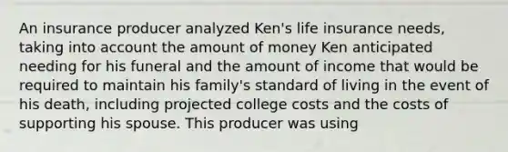 An insurance producer analyzed Ken's life insurance needs, taking into account the amount of money Ken anticipated needing for his funeral and the amount of income that would be required to maintain his family's standard of living in the event of his death, including projected college costs and the costs of supporting his spouse. This producer was using