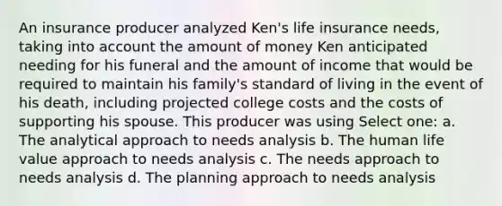 An insurance producer analyzed Ken's life insurance needs, taking into account the amount of money Ken anticipated needing for his funeral and the amount of income that would be required to maintain his family's standard of living in the event of his death, including projected college costs and the costs of supporting his spouse. This producer was using Select one: a. The analytical approach to needs analysis b. The human life value approach to needs analysis c. The needs approach to needs analysis d. The planning approach to needs analysis