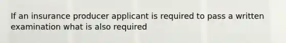 If an insurance producer applicant is required to pass a written examination what is also required