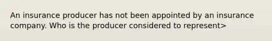 An insurance producer has not been appointed by an insurance company. Who is the producer considered to represent>