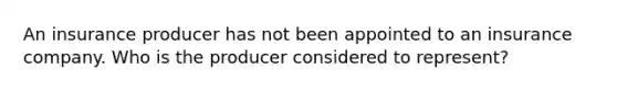 An insurance producer has not been appointed to an insurance company. Who is the producer considered to represent?