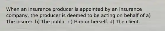 When an insurance producer is appointed by an insurance company, the producer is deemed to be acting on behalf of a) The insurer. b) The public. c) Him or herself. d) The client.