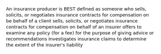 An insurance producer is BEST defined as someone who sells, solicits, or negotiates insurance contracts for compensation on be behalf of a client sells, solicits, or negotiates insurance contracts for compensation on behalf of an insurer offers to examine any policy (for a fee) for the purpose of giving advice or recommendations Investigates insurance claims to determine the extent of the insurer's liability