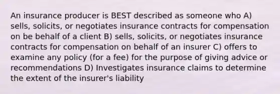 An insurance producer is BEST described as someone who A) sells, solicits, or negotiates insurance contracts for compensation on be behalf of a client B) sells, solicits, or negotiates insurance contracts for compensation on behalf of an insurer C) offers to examine any policy (for a fee) for the purpose of giving advice or recommendations D) Investigates insurance claims to determine the extent of the insurer's liability