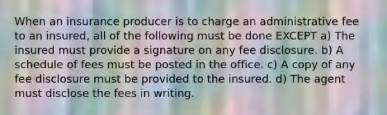 When an insurance producer is to charge an administrative fee to an insured, all of the following must be done EXCEPT a) The insured must provide a signature on any fee disclosure. b) A schedule of fees must be posted in the office. c) A copy of any fee disclosure must be provided to the insured. d) The agent must disclose the fees in writing.