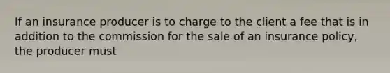 If an insurance producer is to charge to the client a fee that is in addition to the commission for the sale of an insurance policy, the producer must