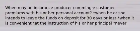 When may an insurance producer commingle customer premiums with his or her personal account? *when he or she intends to leave the funds on deposit for 30 days or less *when it is convenient *at the instruction of his or her principal *never