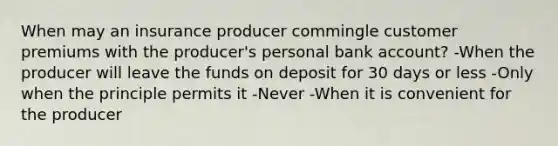 When may an insurance producer commingle customer premiums with the producer's personal bank account? -When the producer will leave the funds on deposit for 30 days or less -Only when the principle permits it -Never -When it is convenient for the producer