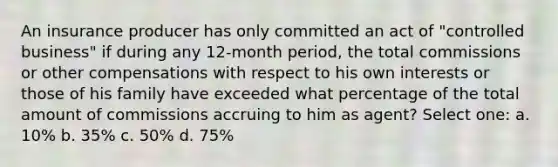 An insurance producer has only committed an act of "controlled business" if during any 12-month period, the total commissions or other compensations with respect to his own interests or those of his family have exceeded what percentage of the total amount of commissions accruing to him as agent? Select one: a. 10% b. 35% c. 50% d. 75%