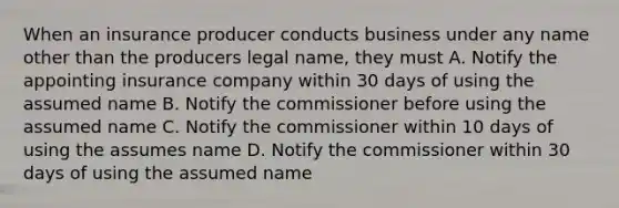 When an insurance producer conducts business under any name other than the producers legal name, they must A. Notify the appointing insurance company within 30 days of using the assumed name B. Notify the commissioner before using the assumed name C. Notify the commissioner within 10 days of using the assumes name D. Notify the commissioner within 30 days of using the assumed name