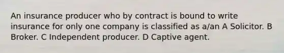 An insurance producer who by contract is bound to write insurance for only one company is classified as a/an A Solicitor. B Broker. C Independent producer. D Captive agent.