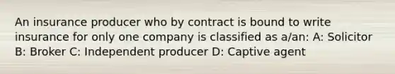 An insurance producer who by contract is bound to write insurance for only one company is classified as a/an: A: Solicitor B: Broker C: Independent producer D: Captive agent