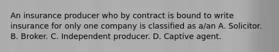 An insurance producer who by contract is bound to write insurance for only one company is classified as a/an A. Solicitor. B. Broker. C. Independent producer. D. Captive agent.