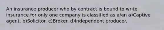 An insurance producer who by contract is bound to write insurance for only one company is classified as a/an a)Captive agent. b)Solicitor. c)Broker. d)Independent producer.