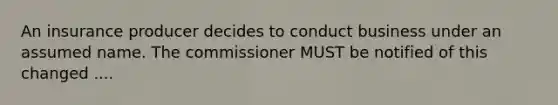 An insurance producer decides to conduct business under an assumed name. The commissioner MUST be notified of this changed ....