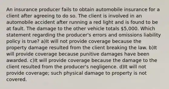 An insurance producer fails to obtain automobile insurance for a client after agreeing to do so. The client is involved in an automobile accident after running a red light and is found to be at fault. The damage to the other vehicle totals 5,000. Which statement regarding the producer's errors and omissions liability policy is true? a)It will not provide coverage because the property damage resulted from the client breaking the law. b)It will provide coverage because punitive damages have been awarded. c)It will provide coverage because the damage to the client resulted from the producer's negligence. d)It will not provide coverage; such physical damage to property is not covered.