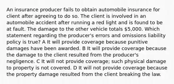 An insurance producer fails to obtain automobile insurance for client after agreeing to do so. The client is involved in an automobile accident after running a red light and is found to be at fault. The damage to the other vehicle totals 5,000. Which statement regarding the producer's errors and omissions liability policy is true? A It will provide coverage because punitive damages have been awarded. B It will provide coverage because the damage to the client resulted from the producer's negligence. C It will not provide coverage; such physical damage to property is not covered. D It will not provide coverage because the property damage resulted from the client breaking the law.