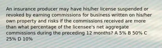 An insurance producer may have his/her license suspended or revoked by earning commissions for business written on his/her own property and risks if the commissions received are more than what percentage of the licensee's net aggregate commissions during the preceding 12 months? A 5% B 50% C 25% D 10%