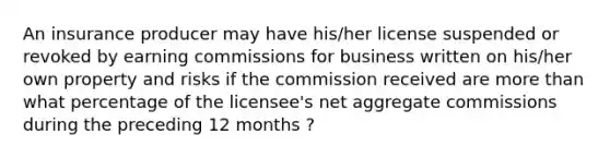 An insurance producer may have his/her license suspended or revoked by earning commissions for business written on his/her own property and risks if the commission received are more than what percentage of the licensee's net aggregate commissions during the preceding 12 months ?