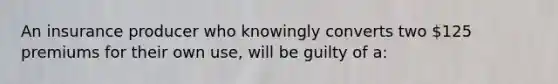 An insurance producer who knowingly converts two 125 premiums for their own use, will be guilty of a: