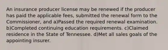 An insurance producer license may be renewed if the producer has paid the applicable fees, submitted the renewal form to the Commissioner, and a)Passed the required renewal examination. b)Completed continuing education requirements. c)Claimed residence in the State of Tennessee. d)Met all sales goals of the appointing insurer.