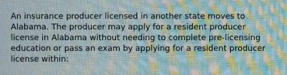 An insurance producer licensed in another state moves to Alabama. The producer may apply for a resident producer license in Alabama without needing to complete pre-licensing education or pass an exam by applying for a resident producer license within: