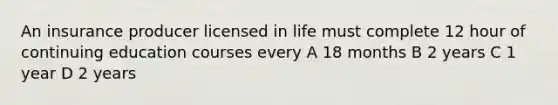 An insurance producer licensed in life must complete 12 hour of continuing education courses every A 18 months B 2 years C 1 year D 2 years