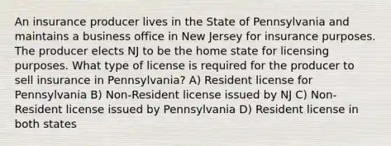 An insurance producer lives in the State of Pennsylvania and maintains a business office in New Jersey for insurance purposes. The producer elects NJ to be the home state for licensing purposes. What type of license is required for the producer to sell insurance in Pennsylvania? A) Resident license for Pennsylvania B) Non-Resident license issued by NJ C) Non-Resident license issued by Pennsylvania D) Resident license in both states