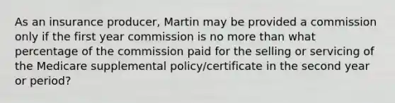 As an insurance producer, Martin may be provided a commission only if the first year commission is no more than what percentage of the commission paid for the selling or servicing of the Medicare supplemental policy/certificate in the second year or period?