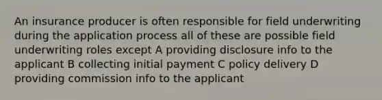 An insurance producer is often responsible for field underwriting during the application process all of these are possible field underwriting roles except A providing disclosure info to the applicant B collecting initial payment C policy delivery D providing commission info to the applicant