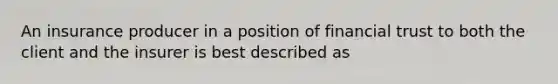 An insurance producer in a position of financial trust to both the client and the insurer is best described as
