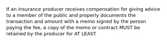 If an insurance producer receives compensation for giving advice to a member of the public and properly documents the transaction and amount with a memo signed by the person paying the fee, a copy of the memo or contract MUST be retained by the producer for AT LEAST