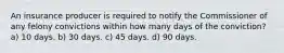 An insurance producer is required to notify the Commissioner of any felony convictions within how many days of the conviction? a) 10 days. b) 30 days. c) 45 days. d) 90 days.