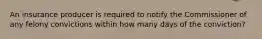 An insurance producer is required to notify the Commissioner of any felony convictions within how many days of the conviction?
