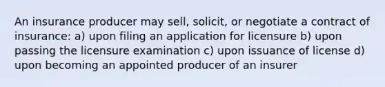 An insurance producer may sell, solicit, or negotiate a contract of insurance: a) upon filing an application for licensure b) upon passing the licensure examination c) upon issuance of license d) upon becoming an appointed producer of an insurer