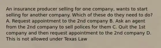 An insurance producer selling for one company, wants to start selling for another company. Which of these do they need to do? A. Request appointment to the 2nd company B. Ask an agent from the 2nd company to sell polices for them C. Quit the 1st company and then request appointment to the 2nd company D. This is not allowed under Texas Law