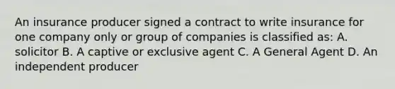 An insurance producer signed a contract to write insurance for one company only or group of companies is classified as: A. solicitor B. A captive or exclusive agent C. A General Agent D. An independent producer