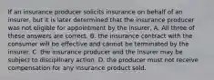 If an insurance producer solicits insurance on behalf of an insurer, but it is later determined that the insurance producer was not eligible for appointment by the insurer, A. All three of these answers are correct. B. the insurance contract with the consumer will be effective and cannot be terminated by the insurer. C. the insurance producer and the insurer may be subject to disciplinary action. D. the producer must not receive compensation for any insurance product sold.