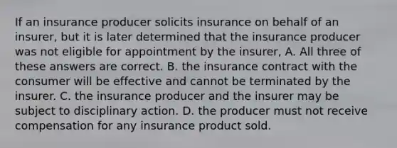 If an insurance producer solicits insurance on behalf of an insurer, but it is later determined that the insurance producer was not eligible for appointment by the insurer, A. All three of these answers are correct. B. the insurance contract with the consumer will be effective and cannot be terminated by the insurer. C. the insurance producer and the insurer may be subject to disciplinary action. D. the producer must not receive compensation for any insurance product sold.