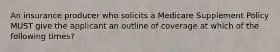 An insurance producer who solicits a Medicare Supplement Policy MUST give the applicant an outline of coverage at which of the following times?