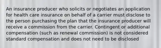 An insurance producer who solicits or negotiates an application for health care insurance on behalf of a carrier must disclose to the person purchasing the plan that the insurance producer will receive a commission from the carrier. Contingent or additional compensation (such as renewal commission) is not considered standard compensation and does not need to be disclosed