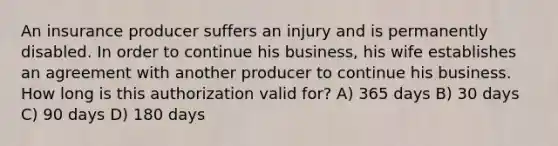 An insurance producer suffers an injury and is permanently disabled. In order to continue his business, his wife establishes an agreement with another producer to continue his business. How long is this authorization valid for? A) 365 days B) 30 days C) 90 days D) 180 days