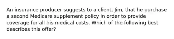 An insurance producer suggests to a client, Jim, that he purchase a second Medicare supplement policy in order to provide coverage for all his medical costs. Which of the following best describes this offer?