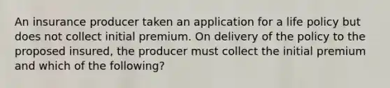 An insurance producer taken an application for a life policy but does not collect initial premium. On delivery of the policy to the proposed insured, the producer must collect the initial premium and which of the following?